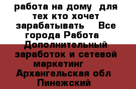 работа на дому  для тех кто хочет зарабатывать. - Все города Работа » Дополнительный заработок и сетевой маркетинг   . Архангельская обл.,Пинежский 